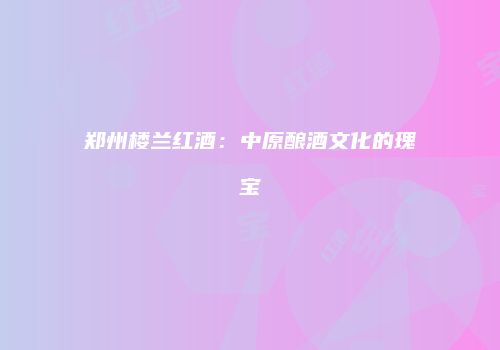 郑州楼兰红酒：中原酿酒文化的瑰宝