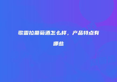 歌雷拉葡萄酒怎么样，产品特点有哪些