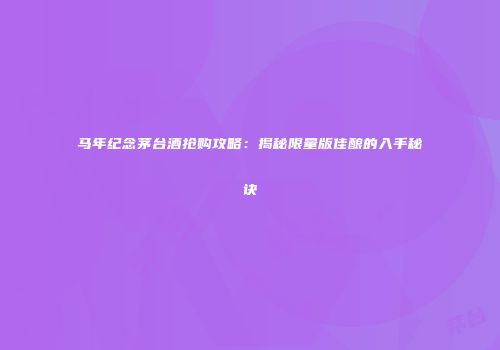 马年纪念茅台酒抢购攻略：揭秘限量版佳酿的入手秘诀