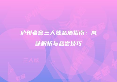 泸州老窖三人炫品酒指南：风味解析与品尝技巧