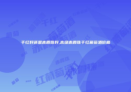 干红好还是赤霞珠好,高级赤霞珠干红葡萄酒价格