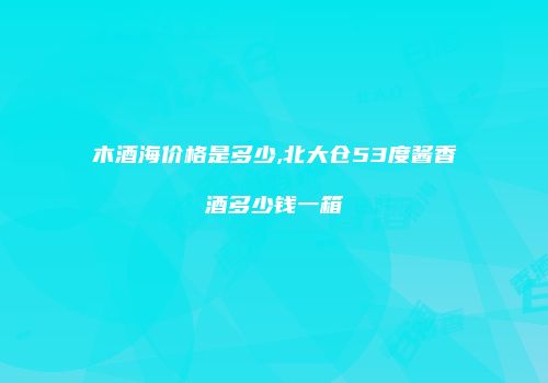 木酒海价格是多少,北大仓53度酱香酒多少钱一箱