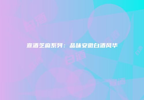 宣酒芝麻系列：品味安徽白酒风华