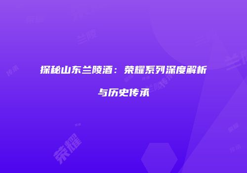 探秘山东兰陵酒：荣耀系列深度解析与历史传承