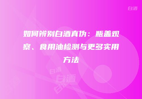 如何辨别白酒真伪：瓶盖观察、食用油检测与更多实用方法