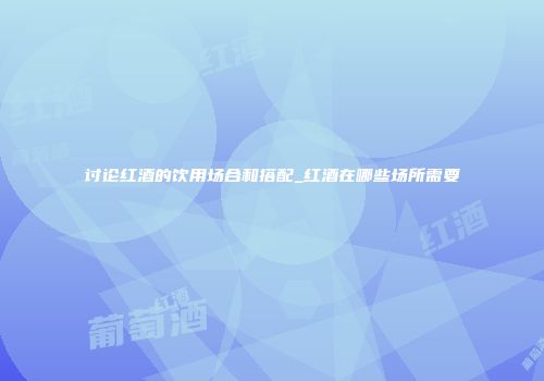 讨论红酒的饮用场合和搭配_红酒在哪些场所需要