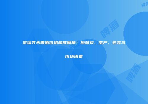 洪福齐天啤酒价格构成解析：原材料、生产、包装与市场因素
