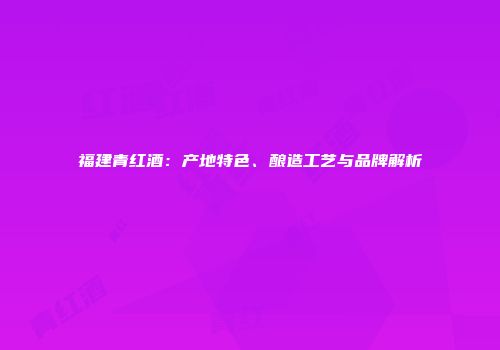 福建青红酒：产地特色、酿造工艺与品牌解析