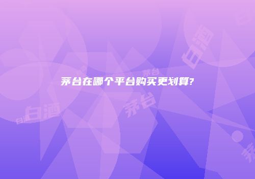 茅台在哪个平台购买更划算?