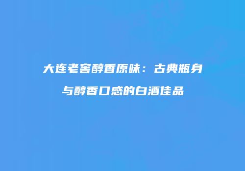 大连老窖醇香原味：古典瓶身与醇香口感的白酒佳品