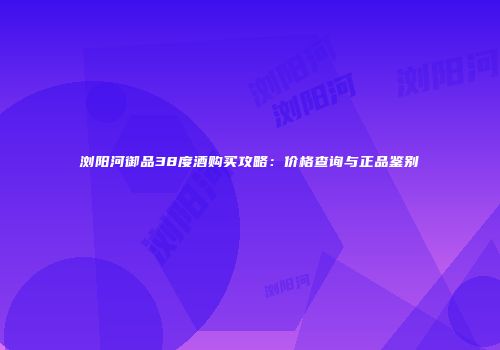 浏阳河御品38度酒购买攻略：价格查询与正品鉴别