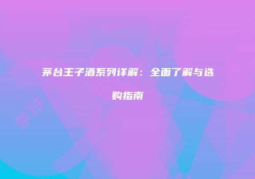 茅台王子酒系列详解：全面了解与选购指南