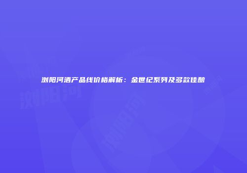 浏阳河酒产品线价格解析：金世纪系列及多款佳酿