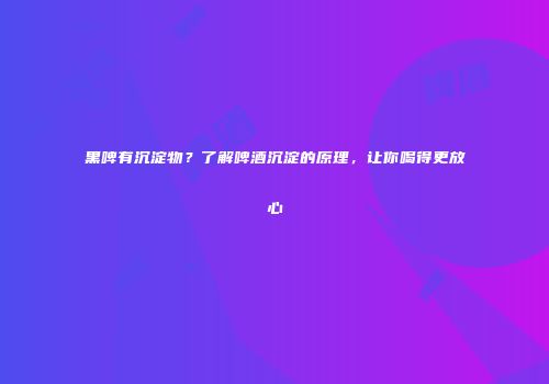 黑啤有沉淀物？了解啤酒沉淀的原理，让你喝得更放心