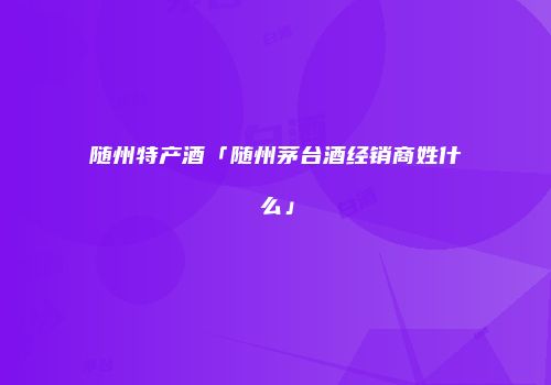 随州特产酒「随州茅台酒经销商姓什么」