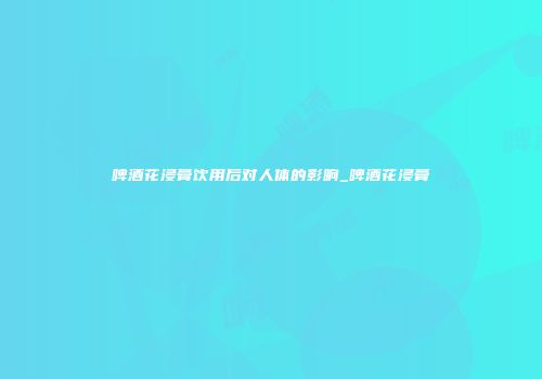 啤酒花浸膏饮用后对人体的影响_啤酒花浸膏