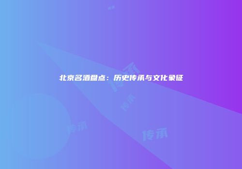 北京名酒盘点：历史传承与文化象征