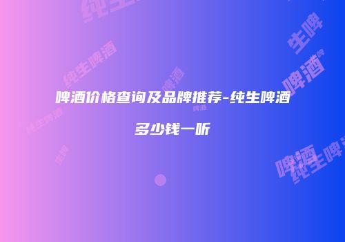 啤酒价格查询及品牌推荐-纯生啤酒多少钱一听