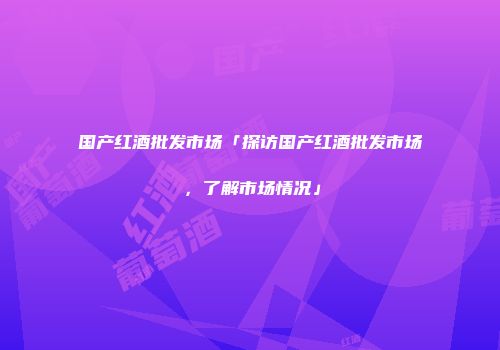国产红酒批发市场「探访国产红酒批发市场，了解市场情况」