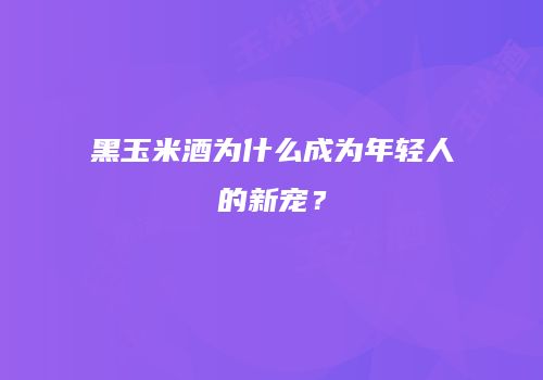 黑玉米酒为什么成为年轻人的新宠？