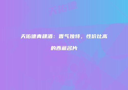 天佑德青稞酒：香气独特，性价比高的西藏名片