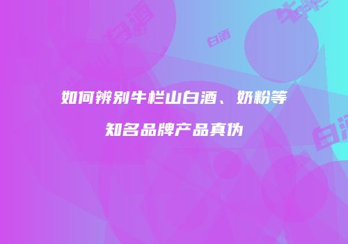 如何辨别牛栏山白酒、奶粉等知名品牌产品真伪