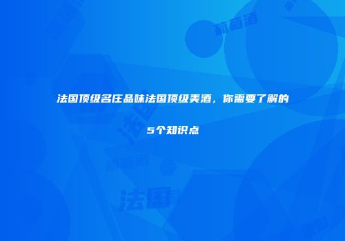 法国顶级名庄品味法国顶级美酒，你需要了解的5个知识点
