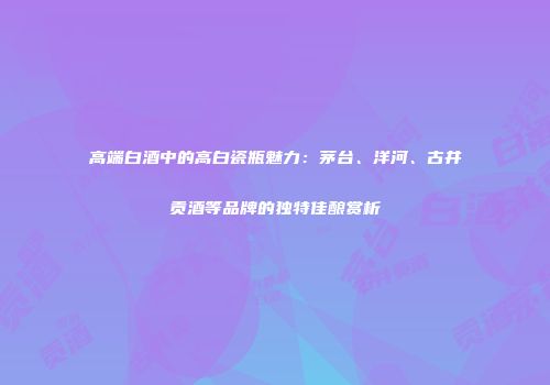 高端白酒中的高白瓷瓶魅力：茅台、洋河、古井贡酒等品牌的独特佳酿赏析