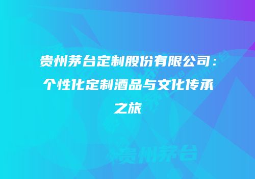 贵州茅台定制股份有限公司：个性化定制酒品与文化传承之旅