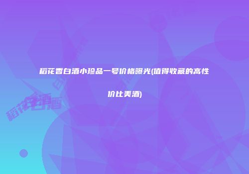 稻花香白酒小珍品一号价格曝光(值得收藏的高性价比美酒)
