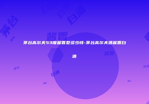 茅台高尔夫53度酱香型多少钱-茅台高尔夫酒酱香白酒