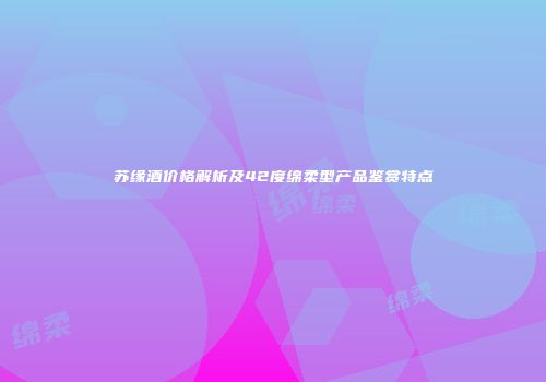苏缘酒价格解析及42度绵柔型产品鉴赏特点