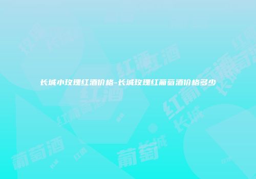 长城小玫瑰红酒价格-长城玫瑰红葡萄酒价格多少