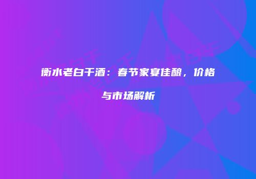 衡水老白干酒：春节家宴佳酿，价格与市场解析