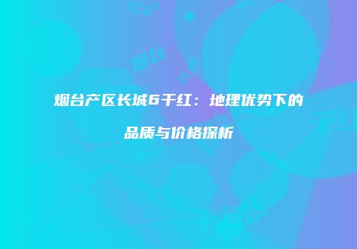 烟台产区长城6干红：地理优势下的品质与价格探析