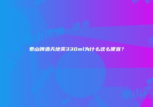 泰山啤酒天地爽330ml为什么这么便宜？