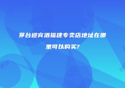 茅台迎宾酒福建专卖店地址在哪里可以购买?