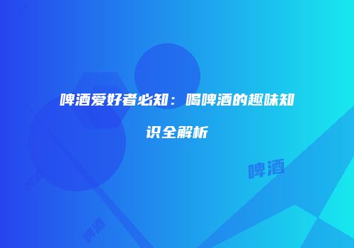 啤酒爱好者必知：喝啤酒的趣味知识全解析