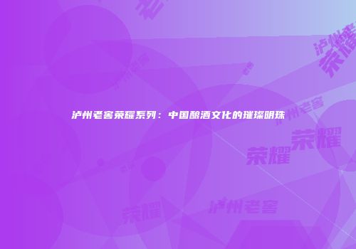 泸州老窖荣耀系列：中国酿酒文化的璀璨明珠