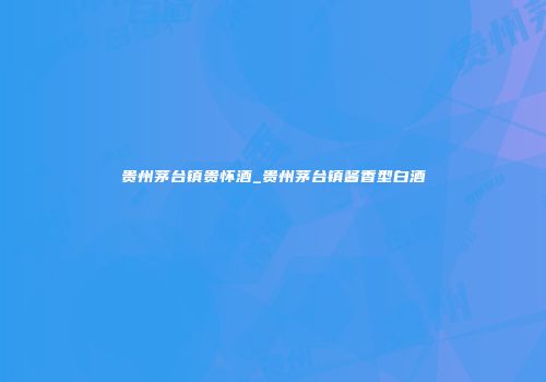 贵州茅台镇贵怀酒_贵州茅台镇酱香型白酒