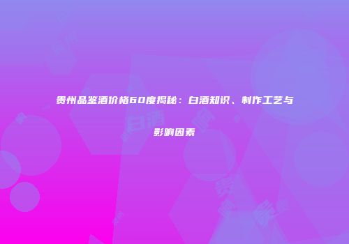 贵州品鉴酒价格60度揭秘：白酒知识、制作工艺与影响因素