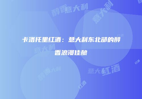 卡洛托里红酒：意大利东北部的醇香浪漫佳酿