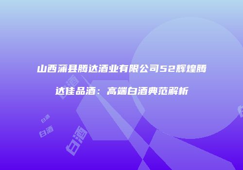 山西蒲县腾达酒业有限公司52辉煌腾达佳品酒：高端白酒典范解析