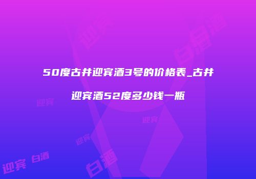 50度古井迎宾酒3号的价格表_古井迎宾酒52度多少钱一瓶