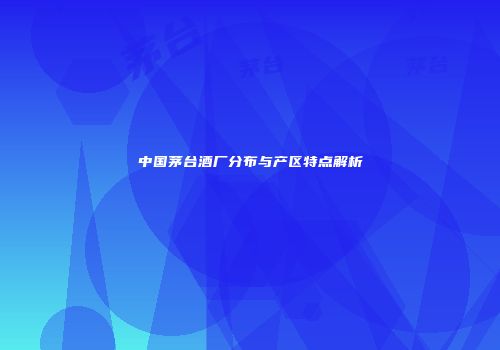 中国茅台酒厂分布与产区特点解析