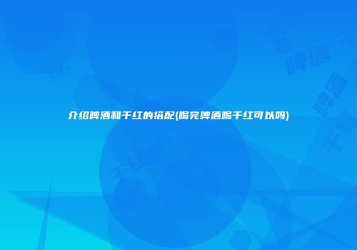 介绍啤酒和干红的搭配(喝完啤酒喝干红可以吗)