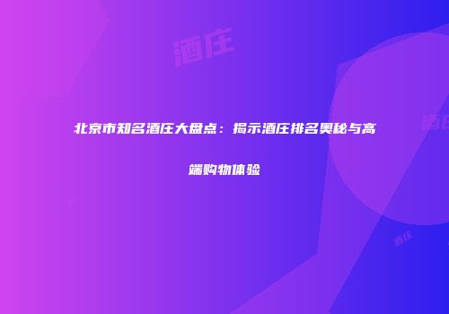 北京市知名酒庄大盘点：揭示酒庄排名奥秘与高端购物体验