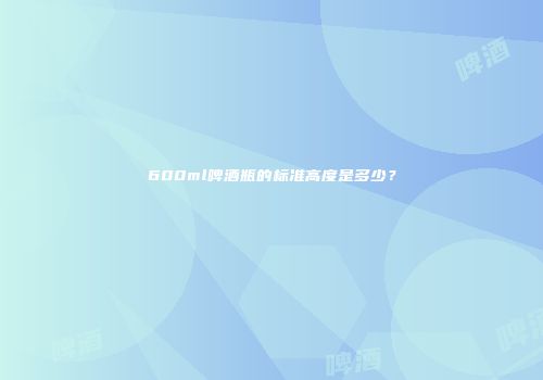 600ml啤酒瓶的标准高度是多少？