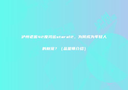 泸州老窖42度鸿运stara12，为何成为年轻人的新宠？（品鉴师介绍）