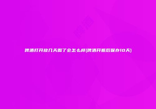 啤酒打开放几天喝了会怎么样(啤酒开瓶后保存10天)